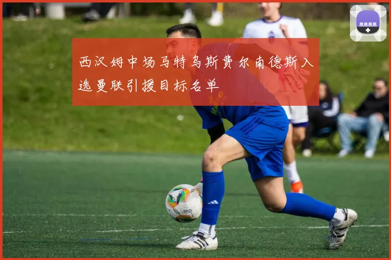 西汉姆中场马特乌斯费尔南德斯入选曼联引援目标名单