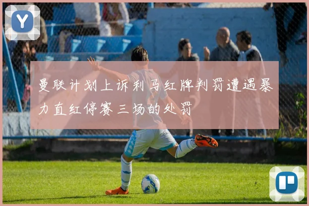 曼联计划上诉利马红牌判罚遭遇暴力直红停赛三场的处罚