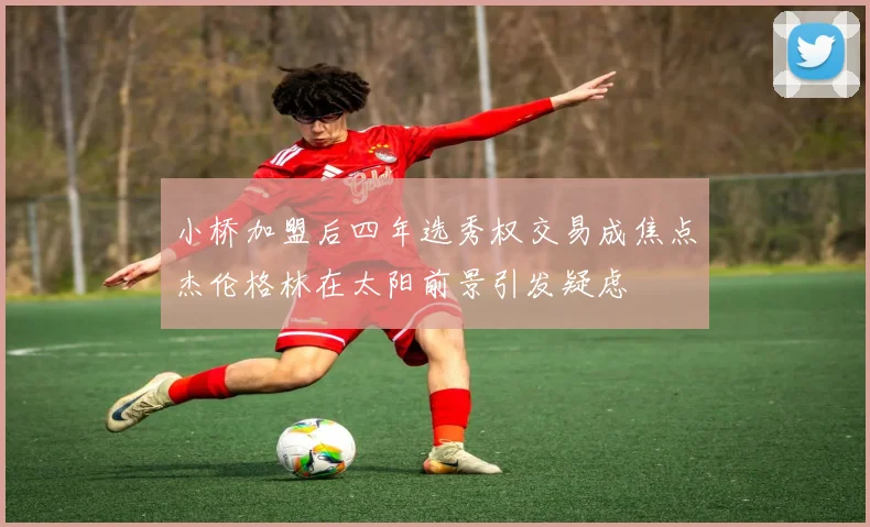 小桥加盟后四年选秀权交易成焦点杰伦格林在太阳前景引发疑虑
