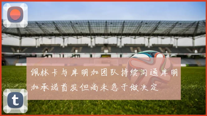 佩林卡与库明加团队持续沟通库明加承诺首发但尚未急于做决定