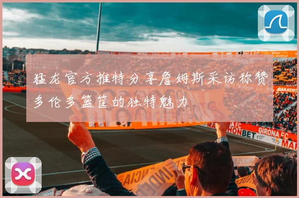 猛龙官方推特分享詹姆斯采访称赞多伦多篮筐的独特魅力