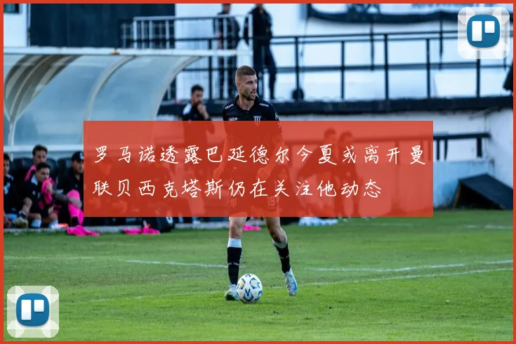 罗马诺透露巴延德尔今夏或离开曼联贝西克塔斯仍在关注他动态