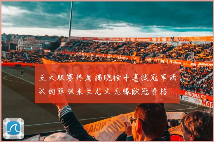 五大联赛终局揭晓枪手喜提冠军西汉姆降级米兰尤文无缘欧冠资格