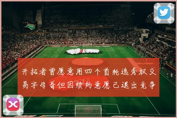 开拓者曾愿意用四个首轮选秀权交易字母哥但因续约意愿已退出竞争