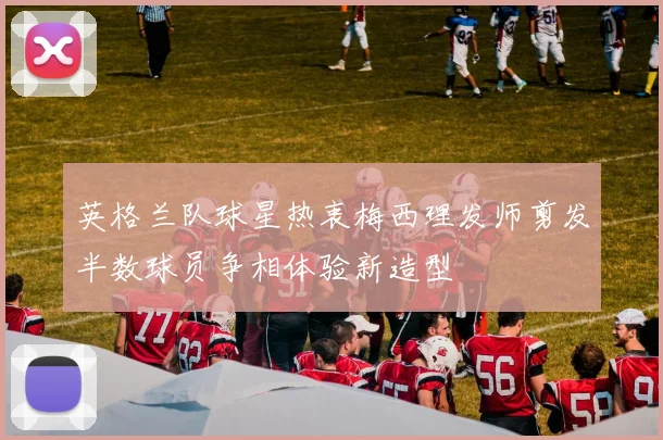 英格兰队球星热衷梅西理发师剪发半数球员争相体验新造型