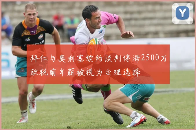 拜仁与奥利塞续约谈判停滞2500万欧税前年薪被视为合理选择