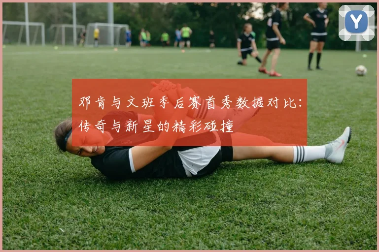 邓肯与文班季后赛首秀数据对比：传奇与新星的精彩碰撞