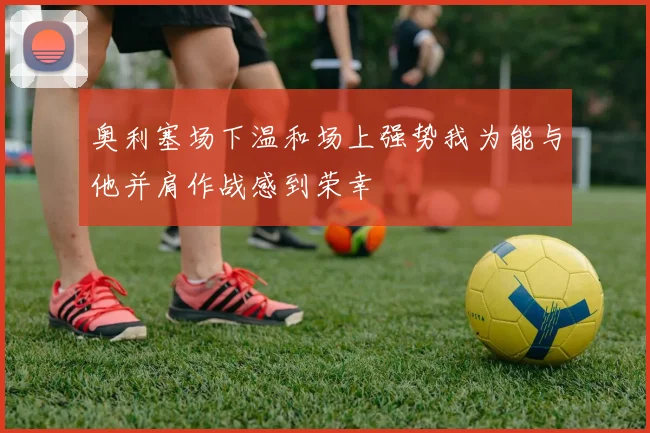 奥利塞场下温和场上强势我为能与他并肩作战感到荣幸