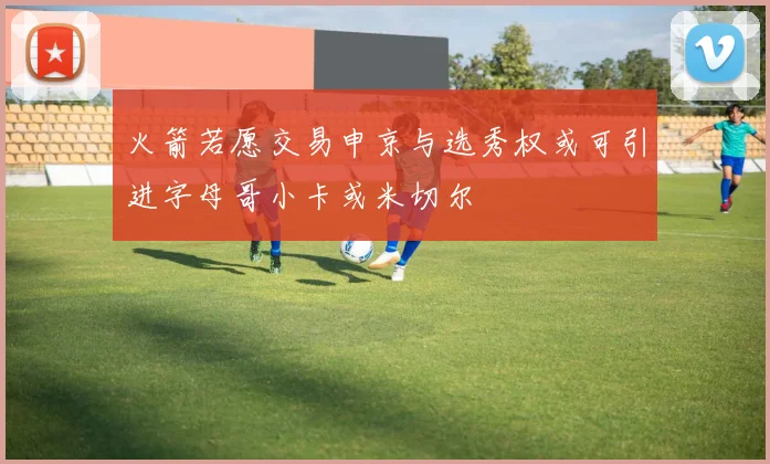 火箭若愿交易申京与选秀权或可引进字母哥小卡或米切尔